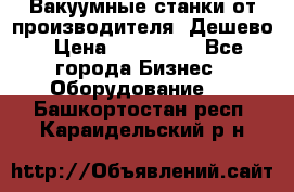 Вакуумные станки от производителя. Дешево › Цена ­ 150 000 - Все города Бизнес » Оборудование   . Башкортостан респ.,Караидельский р-н